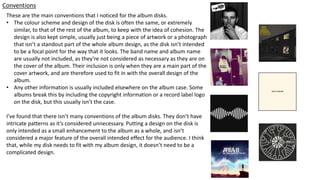 Conventions
These are the main conventions that I noticed for the album disks.
• The colour scheme and design of the disk is often the same, or extremely
similar, to that of the rest of the album, to keep with the idea of cohesion. The
design is also kept simple, usually just being a piece of artwork or a photograph
that isn’t a standout part of the whole album design, as the disk isn’t intended
to be a focal point for the way that it looks. The band name and album name
are usually not included, as they’re not considered as necessary as they are on
the cover of the album. Their inclusion is only when they are a main part of the
cover artwork, and are therefore used to fit in with the overall design of the
album.
• Any other information is usually included elsewhere on the album case. Some
albums break this by including the copyright information or a record label logo
on the disk, but this usually isn’t the case.
I’ve found that there isn’t many conventions of the album disks. They don’t have
intricate patterns as it’s considered unnecessary. Putting a design on the disk is
only intended as a small enhancement to the album as a whole, and isn’t
considered a major feature of the overall intended effect for the audience. I think
that, while my disk needs to fit with my album design, it doesn’t need to be a
complicated design.
 