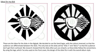 Ideas for my disk
Disk 2
These are the ideas for the disks in the digipak. We decided to use the band logos, with the colours reversed, so that the
audience can differentiate between the disks. The only text on the disks will be “disk 1” and “disk 2” so that the audience
don’t get them confused. My research showed that the disks often just use artwork, so these disks follow the conventions.
By using the logo, which I’ve also used on the front cover, the design of the disks fits in with the overall album style.
Disk 1
 