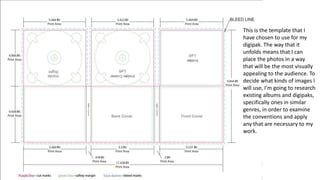 This is the template that I
have chosen to use for my
digipak. The way that it
unfolds means that I can
place the photos in a way
that will be the most visually
appealing to the audience. To
decide what kinds of images I
will use, I’m going to research
existing albums and digipaks,
specifically ones in similar
genres, in order to examine
the conventions and apply
any that are necessary to my
work.
 