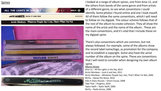 Spines I looked at a range of album spines, one from Area 11, and
the others from bands of the same genre and from artists
of a different genre, to see what conventions I could
identify. Some photos I found online and one I took myself.
All of them follow the same conventions, which I will need
to follow on my digipak. The colour scheme follows that of
the rest of the album to create cohesion. They all show the
name of the artist and the name of the album . These are
the main conventions, and it’s vital that I include these on
my digipak spine.
There’s also conventions which are common, but not
always followed. For example, some of the albums show
the record label name/logo, as promotion for the company
and to establish a copyright. Some also have the serial
number of the album on the spine. These are conventions
that I will need to consider when designing my own album
spine.
Albums Shown
Area 11 – All the Lights in the Sky, 2013
Arctic Monkeys – Suck It and See, 2011
Arctic Monkeys – Whatever People Say I Am, That’s What I’m Not, 2006
McFly – Above the Noise, 2010
Kids In Glass Houses – Smart Casual, 2008
Take That – Progress, 2010
Taylor Swift – Taylor Swift, 2006
McFly – Radio:Active, 2008
 