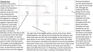 Digipak plan We have decided to
use the second idea for
the cover for the inside
left. Although we
preferred the first
design for the cover,
we liked the second
design and the
repeated use of the
teddy as a motif
throughout both the
album and video.
Therefore we have
decided to use the
design of the teddy in
the leaves as the photo
for the inside left. The
positioning is good, as
it’s not going to be a
focal point, but it will
be a side point that
enhances the effect for
the audience.
The disk in the centre
will be the CD. This
makes it the focal point
when the album is
opened. As the CD is the
main thing that the
audience will be buying
the digipak for, making it
the focal point when the
digipak is opened makes
it stand out, and makes
it obviousthat it’s disk 1.
The disk to the right will
be disk 2, the bonus
The right side of the digipak will be a photo of the band. When
folded together, this will be the first thing that the audience sees
when they open the left side of the digipak. As there won’t be a
band photo on the covers, putting a band photo here still makes
them a focal point, and allows the audience to see the band before
they listen to the music, so that they have more of an image to put
with the songs. This photo will be in the studio and I will put a
black and white filter over it in Photoshop, so that it looks like it’s
directly from the music video, creating a link between the two.
DVD disk. As this is the bonus disk,
it’s positioned to the side rather
than in the middle. It’s not the
main part of the album, so I didn’t
want to make it the focus point.
The images in the background of
the disks will be photos of the
trees, so that they fit in with the
theme of the rest of the digipak.
 