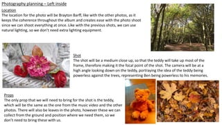 Photography planning – Left inside
Location
The location for the photo will be Brayton Barff, like with the other photos, as it
keeps the coherence throughout the album and creates ease with the photo shoot
since we can shoot everything at once. Like with the previous shots, we can use
natural lighting, so we don’t need extra lighting equipment.
Shot
The shot will be a medium close up, so that the teddy will take up most of the
frame, therefore making it the focal point of the shot. The camera will be at a
high angle looking down on the teddy, portraying the idea of the teddy being
powerless against the trees, representing Ben being powerless to his memories.
Props
The only prop that we will need to bring for the shot is the teddy,
which will be the same as the one from the music video and the other
photos. There will also be leaves in the photo, however these we can
collect from the ground and position where we need them, so we
don’t need to bring these with us.
 