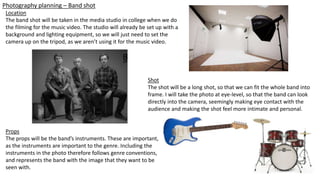 Photography planning – Band shot
Location
The band shot will be taken in the media studio in college when we do
the filming for the music video. The studio will already be set up with a
background and lighting equipment, so we will just need to set the
camera up on the tripod, as we aren’t using it for the music video.
Shot
The shot will be a long shot, so that we can fit the whole band into
frame. I will take the photo at eye-level, so that the band can look
directly into the camera, seemingly making eye contact with the
audience and making the shot feel more intimate and personal.
Props
The props will be the band’s instruments. These are important,
as the instruments are important to the genre. Including the
instruments in the photo therefore follows genre conventions,
and represents the band with the image that they want to be
seen with.
 