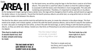 Fonts
For the band name, we will be using the logo in the font that is used on all of their
albums. The same font is used from album to album so that the audience begins
to associate it with the band, and it therefore is more recognisable. This aids with
marketing and promotion. Therefore, it’s important to include this on my album.
As the background image is going to have a darker tone, this logo will be changed so that it’s white, and will stand out against
the darker colours. In my research, I found that the band’s previous albums use white text, so using white text on mine will
also help to create a link between the albums.
The font for the album name and the track list will both be the same, to create the cohesion in the album design. This font
needs to be simple, and in block capitals, so that it fits with the band’s previous albums, and so that it’s easy for the audience
to read. I also plan on making this font white, so that it fits with the band logo, as well as fitting in with the band’s previous
albums, as they use white text. Below, I tested out a few fonts on Photoshop to see what would work and what wouldn’t for
my digipak.
 