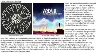 Cover research – Area 11
Modern Synthesis, 2016 All the Lights in the Sky, 2013
These are the covers of the two full length
albums by Area 11. The album that my
chosen song is from is Modern Synthesis.
The two albums don’t follow the same
theme visually, and in my audience
research, I had a response saying that
they liked when album covers follow a
similar theme. This is something that I
won’t be able to apply to my digipak, as I
the previous albums by the artist would
need to follow a similar theme.
Interestingly, neither cover has a photo of
the actual band. Both are designed just as
artwork that represent the album. The
font used for the name of the band is the
same. This creates a recognisable logo for the audience, as they will associate this font with the band. I will need to use this font
on my own album, to continue this cohesion. Only Modern Synthesis uses the band logo image of the eye. This is also
recognisable for an audience, so I will include this somewhere in my digipak too. The colour schemes of both albums are very
different, with All the Lights in the Sky using a range of brighter colour, as Modern Synthesis sticking to white, dark grey and
black. This suggests that the band design the covers based on the inspirations of the songs and the album, rather than having an
overall image for themselves. Therefore for my album cover, I will need to do the same thing, and design the cover based on the
songs that I have chosen for the track list.
 