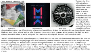 Cover research – Mallory Knox
Signals, 2013Asymmetry, 2014
These are the three
full length albums
released by the band
Mallory Knox. Two of
these covers are
similar to those of
Area 11, in that
neither of them use a
photo of the band on
the cover, instead
using artwork. They
also follow the same
pattern of not having
a visual theme from
album to album, as they use different colour schemes and have different designs. Like with Area 11, one album (Signals) uses a
black and white colour scheme, and the other (Asymmetry) uses more colour. However, Wired combines the black and white
colour scheme with colour, as well as being their first cover to use a photograph, although it still isn’t of the band.
The first album differs from the style used by Area 11, as they don’t use the same font for the name of the band. This could be
because Mallory Knox are a slightly larger band than Area 11 are, and they therefore have less need for the recognisable font.
However, Asymmetry and Wired have the cohesion of using the same font. It is possible that they hadn’t found their style
when releasing their debut, but are more confident with who they are as a band now. Asymmetry uses an MK logo as the main
image, and this is also used as a sub image on Wired. This logo will become recognisable for the band, as it can be used on
merchandise and for promotion. Again, the absence of this logo from Signals suggests that they hadn’t yet found their style as
a band.
Wired, 2017
 