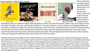 Cover research – Kids in Glass Houses
Peace, 2013 In Gold Blood, 2011 Dirt, 2010 Smart Casual, 2008
These are the four
full length albums
released by Kids in
Glass Houses. Just
like with the
previous two
bands, none of the
covers use band
photos, instead
using artwork, or
in the case of In
Gold Blood a photo of a different subject, that represents the album. Also like with the other albums, they don’t follow a theme
from album to album, with each cover being very different. The colour schemes on all four albums are completely different to
each other, and different images are used. Also interesting to note is the fonts, and how they don’t remain the same from album
to album like the previous artists, breaking the convention of using a logo for marketing and promotion. The reason for this
could be that they wanted to create a distinctive look for each album. This will appeal more to the fans than a wider audience,
as they will recognise the different styles and associate them with each album.
Although each cover has a different layout, they all follow a similar style of having the main image be the focal point, with the
text smaller. With Dirt, the main image is also the name of the album, but it still follows this same idea. In Gold Blood also makes
the title stand out as it is in a contrasting colour to the background and is placed near the top of the cover. However, the main
image still takes up 75% of the cover, making this the focal point. This could be because the image will be used on merchandise
and for promotion of the album, like in magazine adverts. If the audience remember the image, they will recognise it when they
next see it. This links to my magazine advert, as it suggests that I should make my main image the focal point of both my cover
and my magazine advert.
 