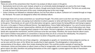 Conventions
These are some of the conventions that I found in my analysis of album covers in this genre.
• Band photos tend not to be used. Instead, artwork or an artistically styled photograph are used as the main image.
• Fonts are often kept the same from album to album, though some bands choose to break this. The fonts are usually easy
to read, but aren’t the focal point of the cover, instead giving way to the main image.
• Colour schemes are followed on individual albums, but not from album to album. Cohesion isn’t created through an image
for the band. The covers are designed to reflect the individual album.
Surprisingly there isn’t as many conventions as I would have thought. The artists seem to do their own thing and create the
album cover that they want, not paying much attention to what is popular or what will help them to sell. This could be related
to the genre. These bands are all a part of the alternative rock genre, a genre known for being different and trying to oppose
the norm. In his paper A Theory of Musical Genres: Two Applications, Franco Fabbri defined genre “as a set of musical events
(real or possible) whose course is governed by a definite set of socially accepted rules.” In the case of alternative rock, these
rules are often an intent on opposing what’s popular in the media. The term originated in around the mid-1980’s to describe
bands who rejected the mainstream, and this continues to be the case today. Therefore, the reason that the album covers
don’t seem to follow many patterns or conventions is because they are all on a mission for individuality. The artwork is
designed to reflect the album, with little consideration to what is frequently used or popular.
The artwork seems to fall into one of two categories – photography or graphic art. Sometimes these categories overlap, as
can be seen with the cover art for Wired, but usually they’re kept separate. The photography is interpretive and
representative of the album, rather than simply showing the band. This could be another example of rejecting the
mainstream. Artists put themselves on album covers as they’re recognisable, and it increases their popularity. The alternative
genre rejects this idea, therefore not putting themselves on the cover suggests a protest against the idea of mainstream
popularity or “celebrity”.
 