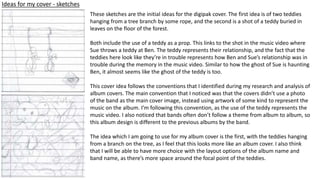 Ideas for my cover - sketches
These sketches are the initial ideas for the digipak cover. The first idea is of two teddies
hanging from a tree branch by some rope, and the second is a shot of a teddy buried in
leaves on the floor of the forest.
Both include the use of a teddy as a prop. This links to the shot in the music video where
Sue throws a teddy at Ben. The teddy represents their relationship, and the fact that the
teddies here look like they’re in trouble represents how Ben and Sue’s relationship was in
trouble during the memory in the music video. Similar to how the ghost of Sue is haunting
Ben, it almost seems like the ghost of the teddy is too.
This cover idea follows the conventions that I identified during my research and analysis of
album covers. The main convention that I noticed was that the covers didn’t use a photo
of the band as the main cover image, instead using artwork of some kind to represent the
music on the album. I’m following this convention, as the use of the teddy represents the
music video. I also noticed that bands often don’t follow a theme from album to album, so
this album design is different to the previous albums by the band.
The idea which I am going to use for my album cover is the first, with the teddies hanging
from a branch on the tree, as I feel that this looks more like an album cover. I also think
that I will be able to have more choice with the layout options of the album name and
band name, as there’s more space around the focal point of the teddies.
 
