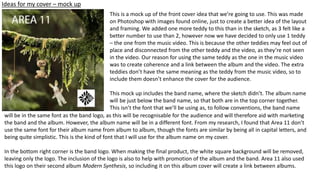 Ideas for my cover – mock up
This is a mock up of the front cover idea that we’re going to use. This was made
on Photoshop with images found online, just to create a better idea of the layout
and framing. We added one more teddy to this than in the sketch, as 3 felt like a
better number to use than 2, however now we have decided to only use 1 teddy
– the one from the music video. This is because the other teddies may feel out of
place and disconnected from the other teddy and the video, as they’re not seen
in the video. Our reason for using the same teddy as the one in the music video
was to create coherence and a link between the album and the video. The extra
teddies don’t have the same meaning as the teddy from the music video, so to
include them doesn’t enhance the cover for the audience.
This mock up includes the band name, where the sketch didn’t. The album name
will be just below the band name, so that both are in the top corner together.
This isn’t the font that we’ll be using as, to follow conventions, the band name
will be in the same font as the band logo, as this will be recognisable for the audience and will therefore aid with marketing
the band and the album. However, the album name will be in a different font. From my research, I found that Area 11 don’t
use the same font for their album name from album to album, though the fonts are similar by being all in capital letters, and
being quite simplistic. This is the kind of font that I will use for the album name on my cover.
In the bottom right corner is the band logo. When making the final product, the white square background will be removed,
leaving only the logo. The inclusion of the logo is also to help with promotion of the album and the band. Area 11 also used
this logo on their second album Modern Synthesis, so including it on this album cover will create a link between albums.
 