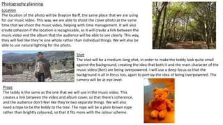 Photography planning
Location
The location of the photo will be Brayton Barff, the same place that we are using
for our music video. This way, we are able to shoot the cover photo at the same
time that we shoot the music video, helping with time management. It will also
create cohesion if the location is recognisable, as it will create a link between the
music video and the album that the audience will be able to see clearly. This way,
they will feel like they’re one whole rather than individual things. We will also be
able to use natural lighting for the photo.
Shot
The shot will be a medium-long shot, in order to make the teddy look quite small
against the background, creating the idea that both it and the main character of the
music video (Ben) are being overpowered. I will use a deep focus so that the
background is all in focus too, again to portray the idea of being overpowered. The
camera will be at eye-level.
Props
The teddy is the same as the one that we will use in the music video. This
creates a link between the video and album cover, so that there’s coherence,
and the audience don’t feel like they’re two separate things. We will also
need a rope to tie the teddy to the tree. The rope will be a plain brown rope
rather than brightly coloured, so that it fits more with the colour scheme.
 