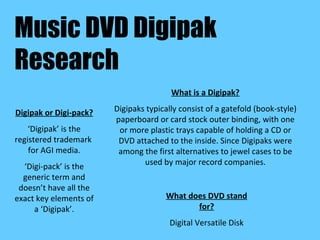 Music DVD Digipak Research What is a Digipak? Digipaks typically consist of a gatefold (book-style) paperboard or card stock outer binding, with one or more plastic trays capable of holding a CD or DVD attached to the inside. Since Digipaks were among the first alternatives to jewel cases to be used by major record companies. What does DVD stand for? Digital Versatile Disk Digipak or Digi-pack? ‘ Digipak’ is the registered trademark  for AGI media. ‘ Digi-pack’ is the generic term and doesn’t have all the exact key elements of a ‘Digipak’. 