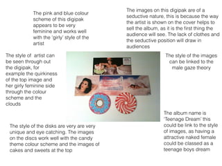 The images on this digipak are of a
seductive nature, this is because the way
the artist is shown on the cover helps to
sell the album, as it is the ﬁrst thing the
audience will see. The lack of clothes and
the seductive position will draw in
audiences
The album name is
‘Teenage Dream’ this
could be link to the style
of images, as having a
attractive naked female
could be classed as a
teenage boys dream
The pink and blue colour
scheme of this digipak
appears to be very
feminine and works well
with the ‘girly’ style of the
artist
The style of artist can
be seen through out
the digipak, for
example the quirkiness
of the top image and
her girly feminine side
through the colour
scheme and the
clouds
The style of the disks are very are very
unique and eye catching. The images
on the discs work well with the candy
theme colour scheme and the images of
cakes and sweets at the top
The style of the images
can be linked to the
male gaze theory
 