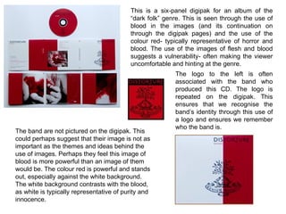 This is a six-panel digipak for an album of the “dark folk” genre. This is seen through the use of blood in the images (and its continuation on through the digipak pages) and the use of the colour red- typically representative of horror and blood. The use of the images of flesh and blood suggests a vulnerability- often making the viewer uncomfortable and hinting at the genre. The logo to the left is often associated with the band who produced this CD. The logo is repeated on the digipak. This ensures that we recognise the band’s identity through this use of a logo and ensures we remember who the band is. The band are not pictured on the digipak. This could perhaps suggest that their image is not as important as the themes and ideas behind the use of images. Perhaps they feel this image of blood is more powerful than an image of them would be. The colour red is powerful and stands out, especially against the white background. The white background contrasts with the blood, as white is typically representative of purity and innocence.  
