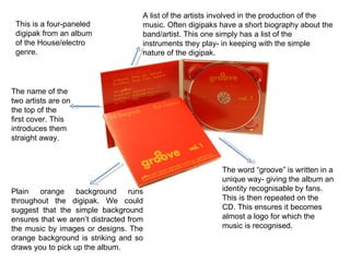 This is a four-paneled digipak from an album of the House/electro genre. Plain orange background runs throughout the digipak. We could suggest that the simple background ensures that we aren’t distracted from the music by images or designs. The orange background is striking and so draws you to pick up the album.  A list of the artists involved in the production of the music. Often digipaks have a short biography about the band/artist. This one simply has a list of the instruments they play- in keeping with the simple nature of the digipak. The word “groove” is written in a unique way- giving the album an identity recognisable by fans. This is then repeated on the CD. This ensures it becomes almost a logo for which the music is recognised.  The name of the two artists are on the top of the first cover. This introduces them straight away.  