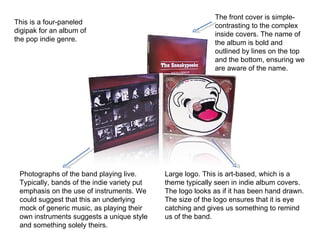 This is a four-paneled digipak for an album of the pop indie genre.  Photographs of the band playing live. Typically, bands of the indie variety put emphasis on the use of instruments. We could suggest that this an underlying mock of generic music, as playing their own instruments suggests a unique style and something solely theirs. Large logo. This is art-based, which is a theme typically seen in indie album covers. The logo looks as if it has been hand drawn. The size of the logo ensures that it is eye catching and gives us something to remind us of the band.  The front cover is simple- contrasting to the complex inside covers. The name of the album is bold and outlined by lines on the top and the bottom, ensuring we are aware of the name. 