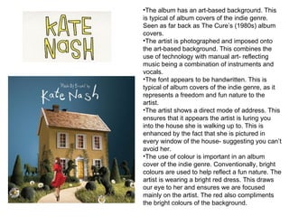 The album has an art-based background. This is typical of album covers of the indie genre. Seen as far back as The Cure’s (1980s) album covers.  The artist is photographed and imposed onto the art-based background. This combines the use of technology with manual art- reflecting music being a combination of instruments and vocals. The font appears to be handwritten. This is typical of album covers of the indie genre, as it represents a freedom and fun nature to the artist.  The artist shows a direct mode of address. This ensures that it appears the artist is luring you into the house she is walking up to. This is enhanced by the fact that she is pictured in every window of the house- suggesting you can’t avoid her.  The use of colour is important in an album cover of the indie genre. Conventionally, bright colours are used to help reflect a fun nature. The artist is wearing a bright red dress. This draws our eye to her and ensures we are focused mainly on the artist. The red also compliments the bright colours of the background.  