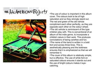 The use of colour is important in this album cover. The colours look to be of high saturation and so they strongly stand out. The red and green of the old vehicle compliment each other perfectly, as they are opposite each other on the colour wheel.  The old vehicle is reminiscent of the type children play with. This is conventional of an album of the indie genre, to incorporate a childish nature in their work. This produces connotations of being carefree and fun. The name of the band is written in a bold font and across three lines. This is aesthetically pleasing and the boldness ensures that it is emphasized so that we will remember it.  The cover of this album is relatively simple, but is effective. The use of white font on saturated colours ensures it stands out and the use of bright colours makes it eye-catching.  