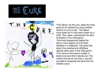 This album, by the cure, takes the indie genre to an extreme by using childish artwork in such a way.  The album cover looks as if it has been drawn by a child. This, again, emphasizes the idea of freedom in an indie genre.  The lined background makes the album cover appear as if its been doodled in a notebook. This gives the album the carefree and effortless attitude often seen in the indie genre.  The name of the band is written in black to ensure that it stands out. This means that we do not miss it, and we are able to recognize the band from its childish cover. 