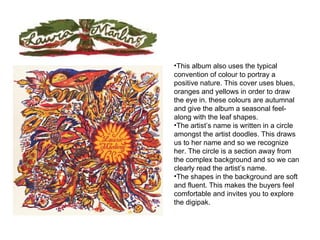 This album also uses the typical convention of colour to portray a positive nature. This cover uses blues, oranges and yellows in order to draw the eye in. these colours are autumnal and give the album a seasonal feel- along with the leaf shapes. The artist’s name is written in a circle amongst the artist doodles. This draws us to her name and so we recognize her. The circle is a section away from the complex background and so we can clearly read the artist’s name.  The shapes in the background are soft and fluent. This makes the buyers feel comfortable and invites you to explore the digipak. 