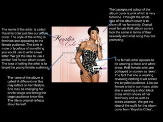 The background colour of the album cover is pink which is very feminine. I thought the whole idea of the album cover is to show off her femininity. Overall most female RnB album covers  look the same in terms of their sexuality and what song they are promoting. The name of the artist  is called ‘Keyshia Cole’ just like our album cover. The style of the writing is feminine and appealing to the female audience. The style is more of typeface of something you would use to write a love letter. We got the idea to use a similar font for our album cover. The idea of selling the artist is to target the young female audience. The female artist appears to be wearing a black and white dress. RnB female artist are portrayed on screen as ‘sexy’. The fact that she is wearing revealing clothing it will attract the targeted audience. Like our female artist in our music video she is wearing a short black dress which shows of her femininity and as well as draws attention. We got the idea of the outfit for the album cover from ‘Keyshia Coles’.The name of the album is called ‘A different me’ this may reflect on her lifestyle. She may be changing her whole image and letting the target audience know this. The title is original reflects about herself.  