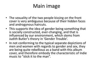 Main image
• The sexuality of the two people kissing on the front
  cover is very ambiguous because of their hidden faces
  and androgynous haircuts.
• This supports the idea of gender being something that
  is socially constructed, ever-changing, and that is
  influenced by our environment, which stems from
  Judith Butler’s theory in ‘Gender Trouble’.
• In not conforming to the typical separate depictions of
  men and women with regards to gender and sex, they
  are being quite rebellious as a band with this album
  cover, and therefore embody the characteristic of Indie
  music to “stick it to the man”.
 