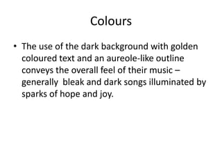 Colours
• The use of the dark background with golden
  coloured text and an aureole-like outline
  conveys the overall feel of their music –
  generally bleak and dark songs illuminated by
  sparks of hope and joy.
 