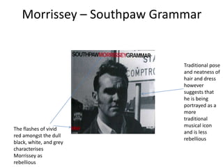 Morrissey – Southpaw Grammar


                            Traditional pose
                            and neatness of
                            hair and dress
                            however
                            suggests that
                            he is being
                            portrayed as a
                            more
                            traditional
                            musical icon
The flashes of vivid
                            and is less
red amongst the dull
                            rebellious
black, white, and grey
characterises
Morrissey as
rebellious
 