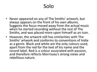 Solo

• Never appeared on any of The Smiths’ artwork, but
  always appears on the front of his own albums.
  Suggests the focus moved away from the actual music
  when he started recording without the rest of The
  Smiths, and was placed more upon himself as an icon.
• However, the artwork still has similarities with The
  Smiths’ artwork and conforms to conventions of Indie
  as a genre. Black and white are the only colours used,
  apart from the red for the text of his name and the
  record label. Red is a colour associated with passion,
  and therefore reflects Morrissey’s strong views and
  rebellious nature.
 