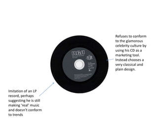 Refuses to conform
                         to the glamorous
                         celebrity culture by
                         using his CD as a
                         marketing tool.
                         Instead chooses a
                         very classical and
                         plain design.




Imitation of an LP
record, perhaps
suggesting he is still
making ‘real’ music
and doesn’t conform
to trends
 