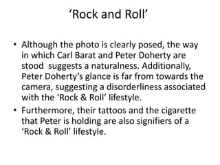 ‘Rock and Roll’

• Although the photo is clearly posed, the way
  in which Carl Barat and Peter Doherty are
  stood suggests a naturalness. Additionally,
  Peter Doherty’s glance is far from towards the
  camera, suggesting a disorderliness associated
  with the ‘Rock & Roll’ lifestyle.
• Furthermore, their tattoos and the cigarette
  that Peter is holding are also signifiers of a
  ‘Rock & Roll’ lifestyle.
 