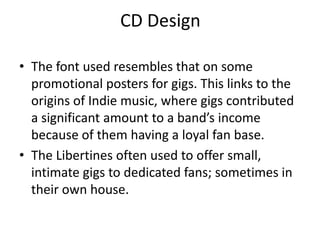 CD Design

• The font used resembles that on some
  promotional posters for gigs. This links to the
  origins of Indie music, where gigs contributed
  a significant amount to a band’s income
  because of them having a loyal fan base.
• The Libertines often used to offer small,
  intimate gigs to dedicated fans; sometimes in
  their own house.
 