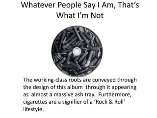 Whatever People Say I Am, That’s
        What I’m Not




The working-class roots are conveyed through
the design of this album through it appearing
as almost a massive ash tray. Furthermore,
cigarettes are a signifier of a ‘Rock & Roll’
lifestyle.
 