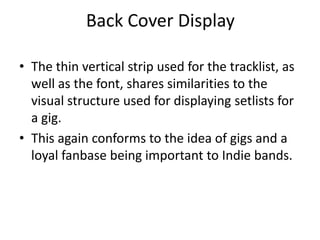 Back Cover Display

• The thin vertical strip used for the tracklist, as
  well as the font, shares similarities to the
  visual structure used for displaying setlists for
  a gig.
• This again conforms to the idea of gigs and a
  loyal fanbase being important to Indie bands.
 