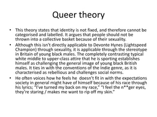 Queer theory
• This theory states that identity is not fixed, and therefore cannot be
  categorised and labelled. It argues that people should not be
  thrown into a collective basket because of their sexuality.
• Although this isn’t directly applicable to Devonte Hynes (Lightspeed
  Champion) through sexuality, it is applicable through the stereotype
  in Britain of young black males. The completely contrasting typical
  white middle to upper-class attire that he is sporting establishes
  himself as challenging the general image of young black British
  males. It ties in with the conventions of the Indie genre, as it is
  characterised as rebellious and challenges social norms.
• He often voices how he feels he doesn’t fit in with the expectations
  society in general might have of himself because of his race through
  his lyrics; “I’ve turned my back on my race,” “I feel the n**ger eyes,
  they’re staring / makes me want to rip off my skin.”
 