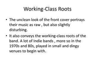 Working-Class Roots
• The unclean look of the front cover portrays
  their music as raw , but also slightly
  disturbing.
• It also conveys the working-class roots of the
  band. A lot of Indie bands , more so in the
  1970s and 80s, played in small and dingy
  venues to begin with.
 