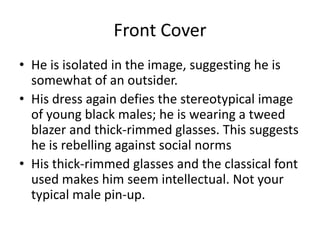 Front Cover
• He is isolated in the image, suggesting he is
  somewhat of an outsider.
• His dress again defies the stereotypical image
  of young black males; he is wearing a tweed
  blazer and thick-rimmed glasses. This suggests
  he is rebelling against social norms
• His thick-rimmed glasses and the classical font
  used makes him seem intellectual. Not your
  typical male pin-up.
 