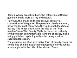 • Being a wholly acoustic album, the colours are different;
  generally being more earthy and natural.
• However, the image on the front cover still carries
  conventions of the genre. The person is clearly made-up,
  however does not conform to the traditional depiction of
  beauty. The image ties in with the idea of the “iron
  maiden” from ‘The Beauty Myth’ because she is clearly
  trying to reach an unattainable standard of beauty, but is
  being punished psychologically – the heavy shadow
  suggests depression.
• The presentation of an alternative form of beauty conforms
  to the ides of Indie music challenging social norms, whilst
  also tying in with the title of the album: ‘Flaws’.
 