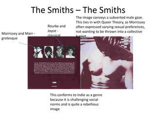The Smiths – The Smiths
                                        The image conveys a subverted male gaze.
                                        This ties in with Queer Theory, as Morrissey
                       Rourke and       often expressed varying sexual preferences,
                       Joyce -          not wanting to be thrown into a collective
Morrissey and Marr -
                       classical        basket.
grotesque




                        This conforms to Indie as a genre
                        because it is challenging social
                        norms and is quite a rebellious
                        image
 