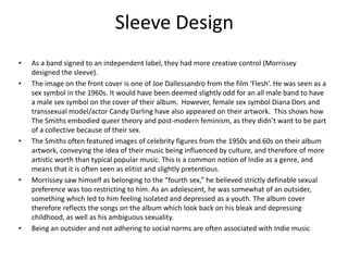 Sleeve Design
•   As a band signed to an independent label, they had more creative control (Morrissey
    designed the sleeve).
•   The image on the front cover is one of Joe Dallessandro from the film ‘Flesh’. He was seen as a
    sex symbol in the 1960s. It would have been deemed slightly odd for an all male band to have
    a male sex symbol on the cover of their album. However, female sex symbol Diana Dors and
    transsexual model/actor Candy Darling have also appeared on their artwork. This shows how
    The Smiths embodied queer theory and post-modern feminism, as they didn’t want to be part
    of a collective because of their sex.
•   The Smiths often featured images of celebrity figures from the 1950s and 60s on their album
    artwork, conveying the idea of their music being influenced by culture, and therefore of more
    artistic worth than typical popular music. This is a common notion of Indie as a genre, and
    means that it is often seen as elitist and slightly pretentious.
•   Morrissey saw himself as belonging to the “fourth sex,” he believed strictly definable sexual
    preference was too restricting to him. As an adolescent, he was somewhat of an outsider,
    something which led to him feeling isolated and depressed as a youth. The album cover
    therefore reflects the songs on the album which look back on his bleak and depressing
    childhood, as well as his ambiguous sexuality.
•   Being an outsider and not adhering to social norms are often associated with Indie music
 