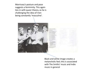 Morrissey’s posture and pose
suggests a femininity. This again
ties in with queer theory, as he is
challenging the idea of men
being constantly ‘masculine’.




                                Black and white image creates a
                                melancholic feel; this is associated
                                with The Smiths’ music and Indie
                                music in general
 