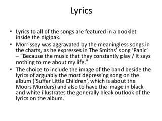 Lyrics

• Lyrics to all of the songs are featured in a booklet
  inside the digipak.
• Morrissey was aggravated by the meaningless songs in
  the charts, as he expresses in The Smiths’ song ‘Panic’
  – “Because the music that they constantly play / It says
  nothing to me about my life.”
• The choice to include the image of the band beside the
  lyrics of arguably the most depressing song on the
  album (‘Suffer Little Children’, which is about the
  Moors Murders) and also to have the image in black
  and white illustrates the generally bleak outlook of the
  lyrics on the album.
 