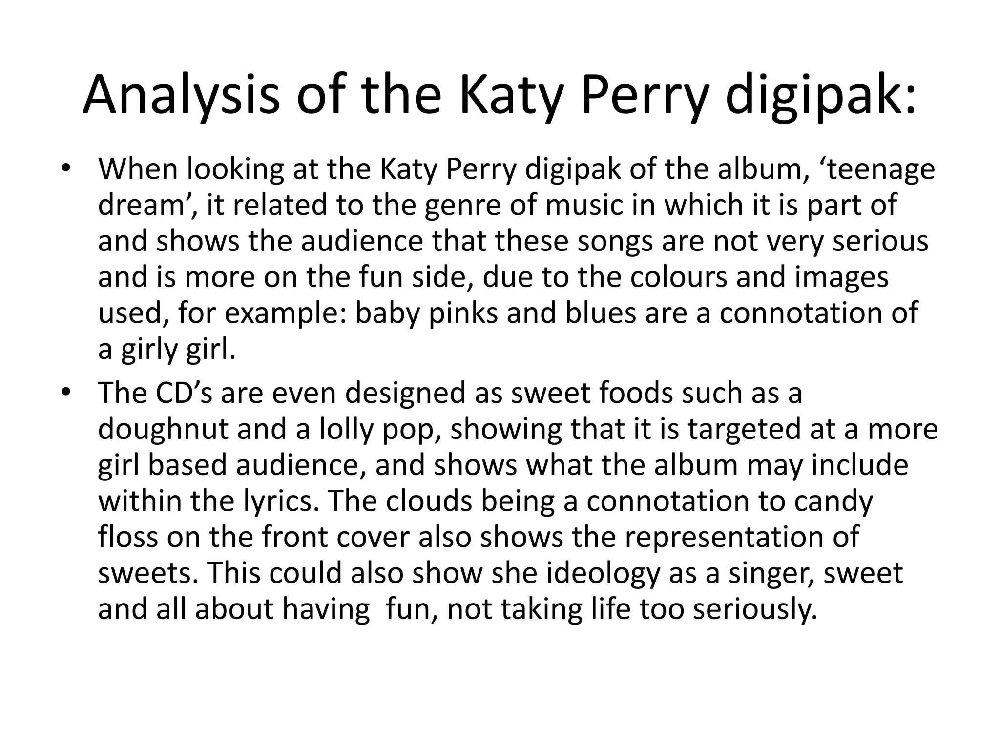 Analysis of the Katy Perry digipak:
• When looking at the Katy Perry digipak of the album, ‘teenage
  dream’, it related to the genre of music in which it is part of
  and shows the audience that these songs are not very serious
  and is more on the fun side, due to the colours and images
  used, for example: baby pinks and blues are a connotation of
  a girly girl.
• The CD’s are even designed as sweet foods such as a
  doughnut and a lolly pop, showing that it is targeted at a more
  girl based audience, and shows what the album may include
  within the lyrics. The clouds being a connotation to candy
  floss on the front cover also shows the representation of
  sweets. This could also show she ideology as a singer, sweet
  and all about having fun, not taking life too seriously.
 