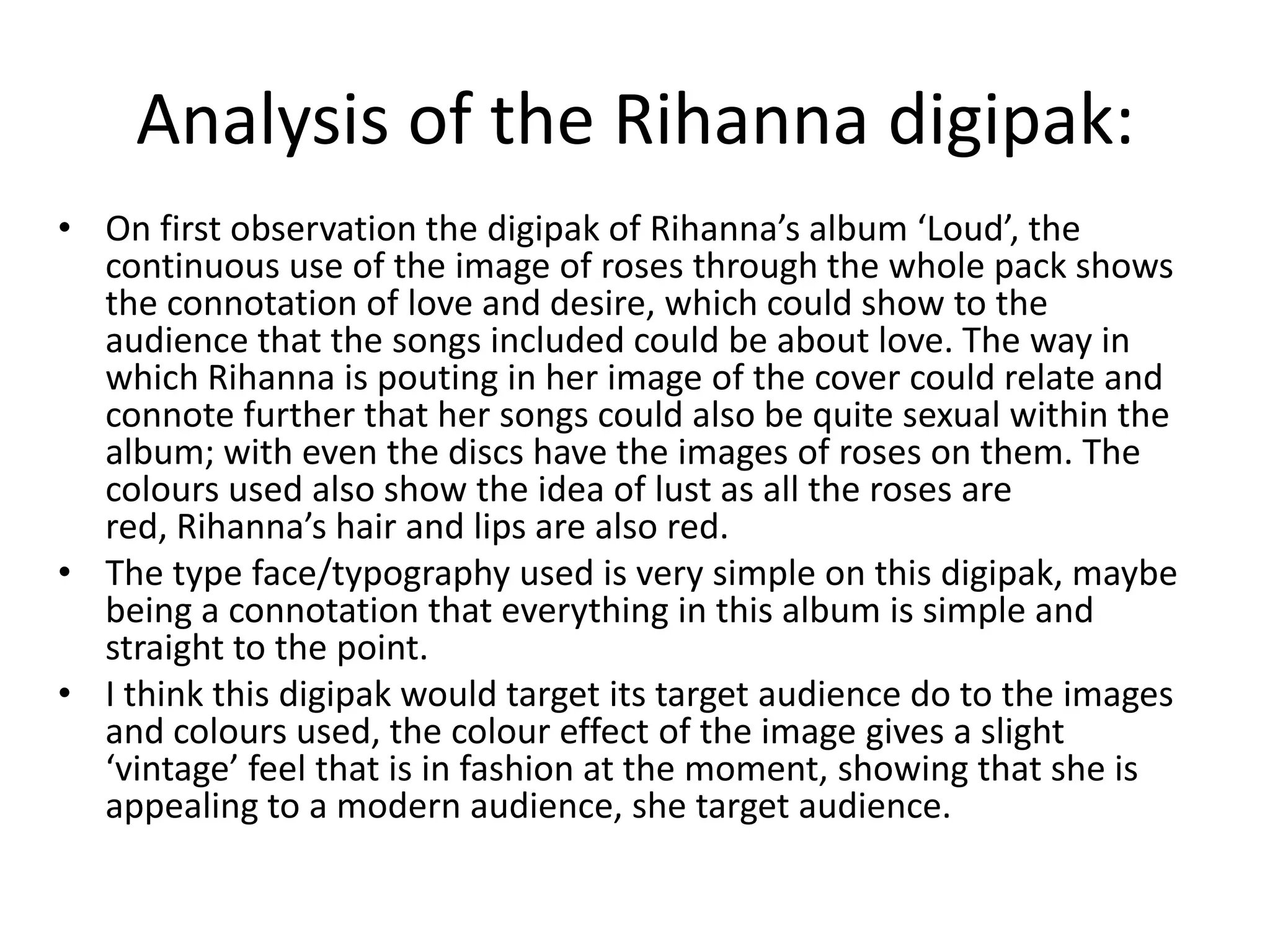 Analysis of the Rihanna digipak:
• On first observation the digipak of Rihanna’s album ‘Loud’, the
  continuous use of the image of roses through the whole pack shows
  the connotation of love and desire, which could show to the
  audience that the songs included could be about love. The way in
  which Rihanna is pouting in her image of the cover could relate and
  connote further that her songs could also be quite sexual within the
  album; with even the discs have the images of roses on them. The
  colours used also show the idea of lust as all the roses are
  red, Rihanna’s hair and lips are also red.
• The type face/typography used is very simple on this digipak, maybe
  being a connotation that everything in this album is simple and
  straight to the point.
• I think this digipak would target its target audience do to the images
  and colours used, the colour effect of the image gives a slight
  ‘vintage’ feel that is in fashion at the moment, showing that she is
  appealing to a modern audience, she target audience.
 