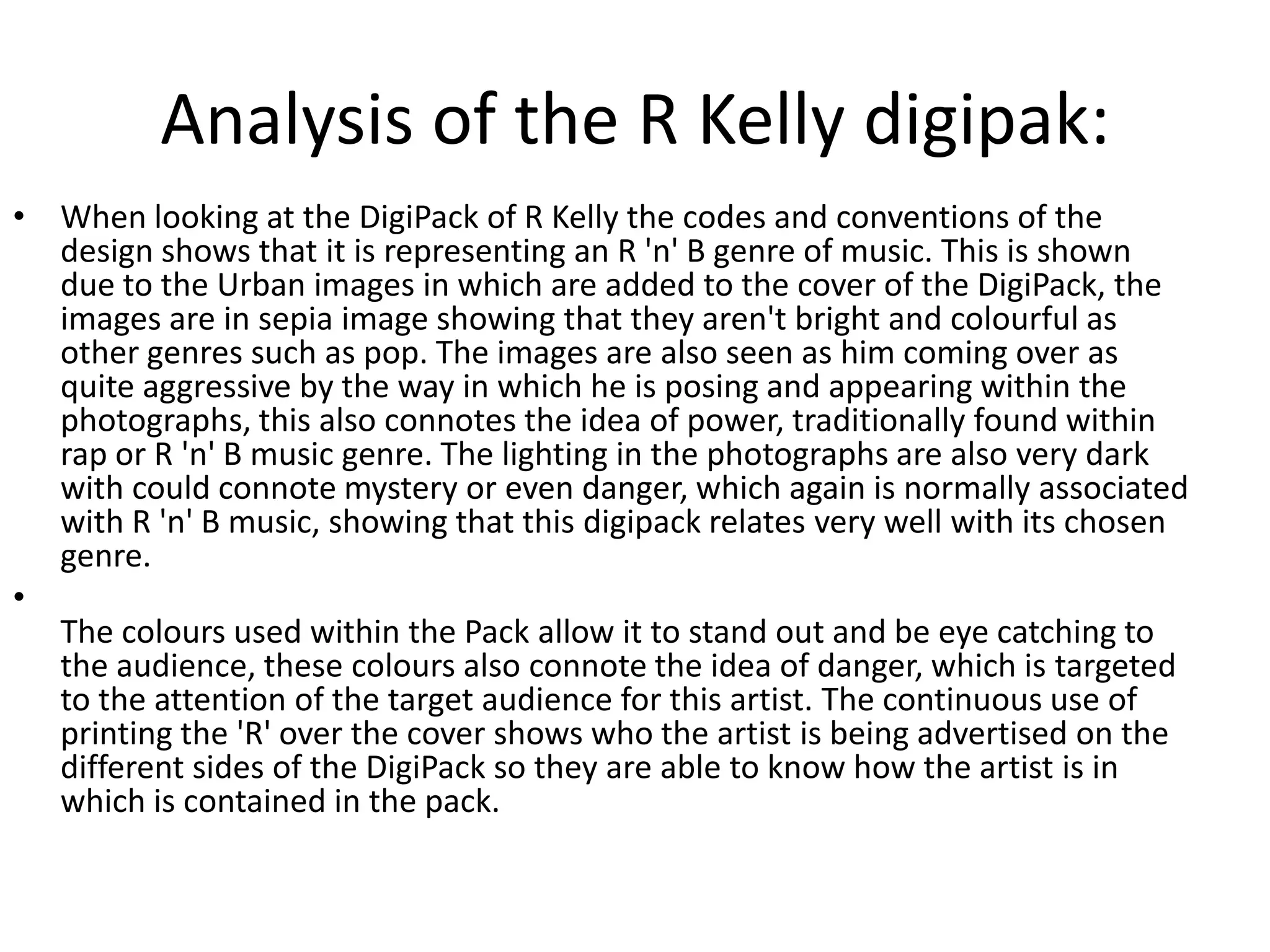 Analysis of the R Kelly digipak:
• When looking at the DigiPack of R Kelly the codes and conventions of the
  design shows that it is representing an R 'n' B genre of music. This is shown
  due to the Urban images in which are added to the cover of the DigiPack, the
  images are in sepia image showing that they aren't bright and colourful as
  other genres such as pop. The images are also seen as him coming over as
  quite aggressive by the way in which he is posing and appearing within the
  photographs, this also connotes the idea of power, traditionally found within
  rap or R 'n' B music genre. The lighting in the photographs are also very dark
  with could connote mystery or even danger, which again is normally associated
  with R 'n' B music, showing that this digipack relates very well with its chosen
  genre.
•
  The colours used within the Pack allow it to stand out and be eye catching to
  the audience, these colours also connote the idea of danger, which is targeted
  to the attention of the target audience for this artist. The continuous use of
  printing the 'R' over the cover shows who the artist is being advertised on the
  different sides of the DigiPack so they are able to know how the artist is in
  which is contained in the pack.
 