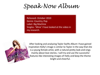 Speak Now Album
Released- October 2010
Genre- Country, Pop
Label- Big Machine
Singles- ‘Mine’ I have looked at the video in
my research.




  After looking and analysing Taylor Swifts Album I have gained
 inspiration Holly’s image is similar to Taylor in the way that she
   is a young female artist, with a natural pretty look and sings
     mainly about love stories. I will try and use the successful
   features like interesting images of Holly and keep the theme
                         bright and cheerful.
 