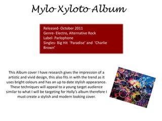 Mylo Xyloto Album
                        Released- October 2011
                        Genre- Electro, Alternative Rock
                        Label- Parlophone
                        Singles- Big Hit ‘Paradise’ and ‘Charlie
                        Brown’




  This Album cover I have research gives the impression of a
  artistic and vivid design, this also fits in with the trend as it
uses bright colours and has an up to date stylish appearance.
   These techniques will appeal to a young target audience
similar to what I will be targeting for Holly’s album therefore I
         must create a stylish and modern looking cover.
 