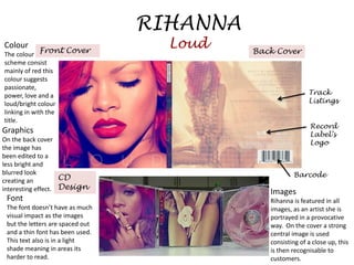 RIHANNA
Colour
           Front Cover
                                    Loud    Back Cover
The colour
scheme consist
mainly of red this
colour suggests
passionate,
power, love and a                                            Track
loud/bright colour                                           Listings
linking in with the
title.
                                                              Record
Graphics                                                      Label’s
On the back cover                                             Logo
the image has
been edited to a
less bright and
blurred look                                           Barcode
creating an         CD
interesting effect. Design                     Images
 Font                                          Rihanna is featured in all
 The font doesn’t have as much                 images, as an artist she is
 visual impact as the images                   portrayed in a provocative
 but the letters are spaced out                way. On the cover a strong
 and a thin font has been used.                central image is used
 This text also is in a light                  consisting of a close up, this
 shade meaning in areas its                    is then recognisable to
 harder to read.                               customers.
 
