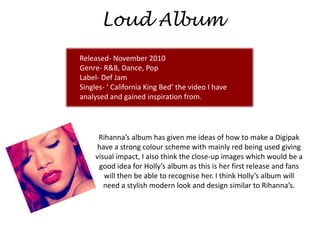 Loud Album
Released- November 2010
Genre- R&B, Dance, Pop
Label- Def Jam
Singles- ‘ California King Bed’ the video I have
analysed and gained inspiration from.




      Rihanna’s album has given me ideas of how to make a Digipak
      have a strong colour scheme with mainly red being used giving
     visual impact, I also think the close-up images which would be a
      good idea for Holly’s album as this is her first release and fans
        will then be able to recognise her. I think Holly’s album will
        need a stylish modern look and design similar to Rihanna’s.
 