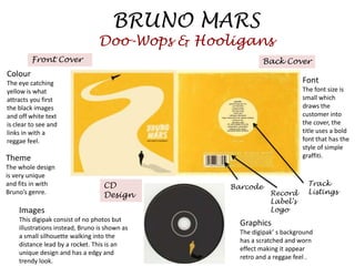 BRUNO MARS
                                 Doo-Wops & Hooligans
         Front Cover                                     Back Cover
Colour
The eye catching                                                       Font
yellow is what                                                         The font size is
attracts you first                                                     small which
the black images                                                       draws the
and off white text                                                     customer into
is clear to see and                                                    the cover, the
links in with a                                                        title uses a bold
reggae feel.                                                           font that has the
                                                                       style of simple
Theme                                                                  graffiti.
The whole design
is very unique
and fits in with                   CD           Barcode                  Track
Bruno’s genre.                     Design                   Record       Listings
                                                            Label’s
    Images                                                  Logo
    This digipak consist of no photos but
                                                  Graphics
    illustrations instead, Bruno is shown as
                                                  The digipak’ s background
    a small silhouette walking into the
                                                  has a scratched and worn
    distance lead by a rocket. This is an
                                                  effect making it appear
    unique design and has a edgy and
                                                  retro and a reggae feel .
    trendy look.
 